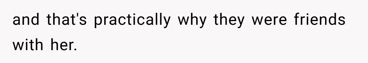 and that's practically why they were friends with her.