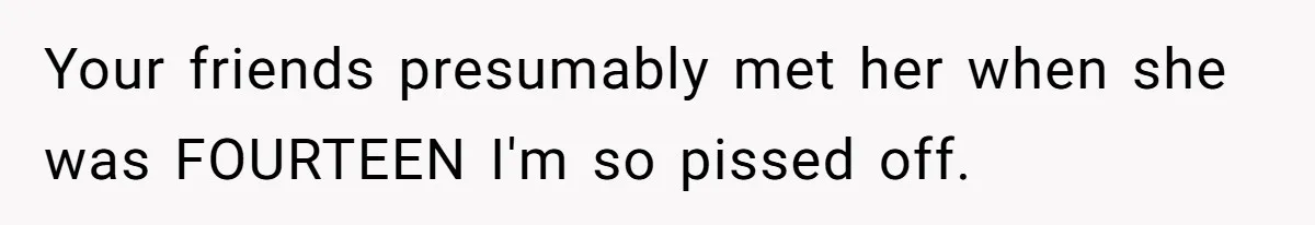 Your friends presumably met her when she was FOURTEEN I'm so pissed off.