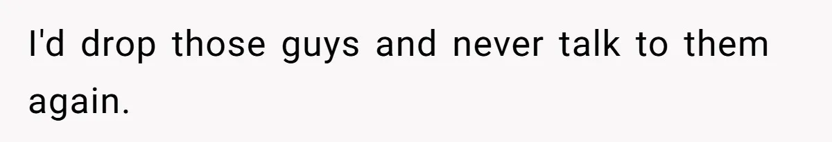 I'd drop those guys and never talk to them again.