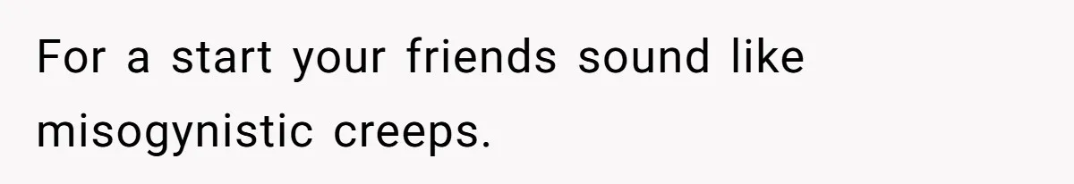 For a start your friends sound like misogynistic creeps.
