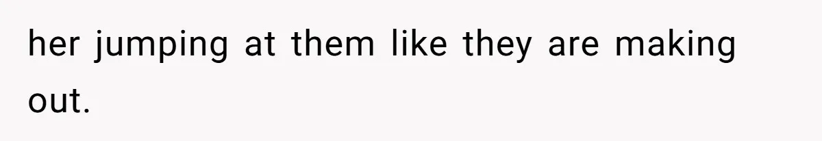 her jumping at them like they are making out.