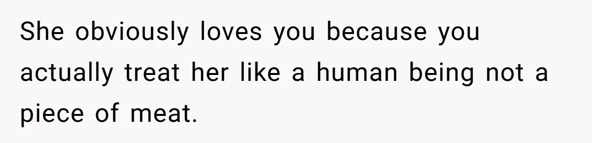 She obviously loves you because you actually treat her like a human being not a piece of meat.