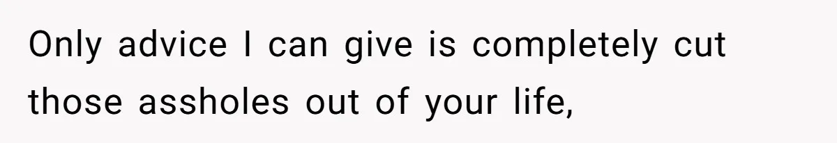 Only advice I can give is completely cut those assholes out of your life,