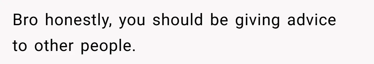 Bro honestly, you should be giving advice to other people.