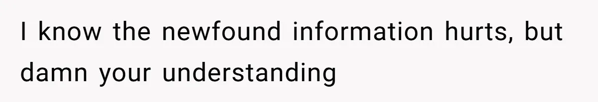 I know the newfound information hurts, but damn your understanding