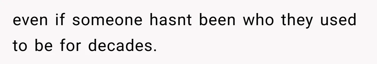 even if someone hasnt been who they used to be for decades.