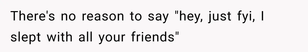 There's no reason to say "hey, just fyi, I slept with all your friends"