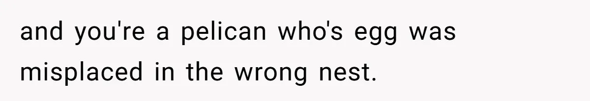 and you're a pelican who's egg was misplaced in the wrong nest.