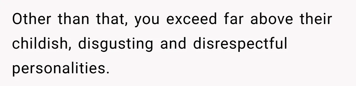Other than that, you exceed far above their childish, disgusting and disrespectful personalities.