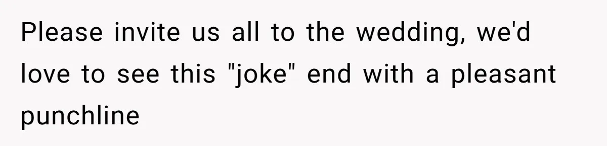 Please invite us all to the wedding, we'd love to see this "joke" end with a pleasant punchline