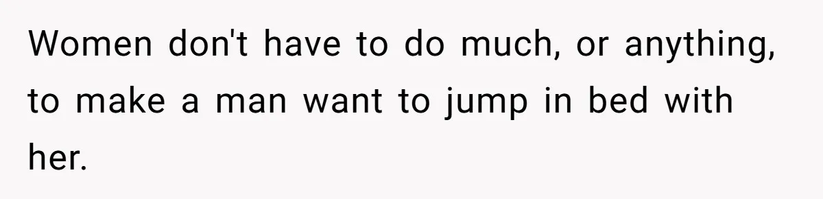 Women don't have to do much, or anything, to make a man want to jump in bed with her.