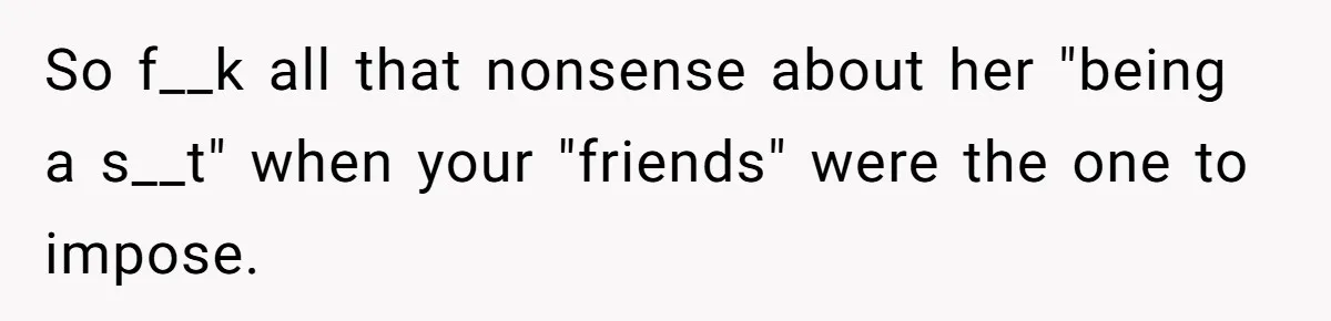 So f__k all that nonsense about her "being a s__t" when your "friends" were the one to impose.