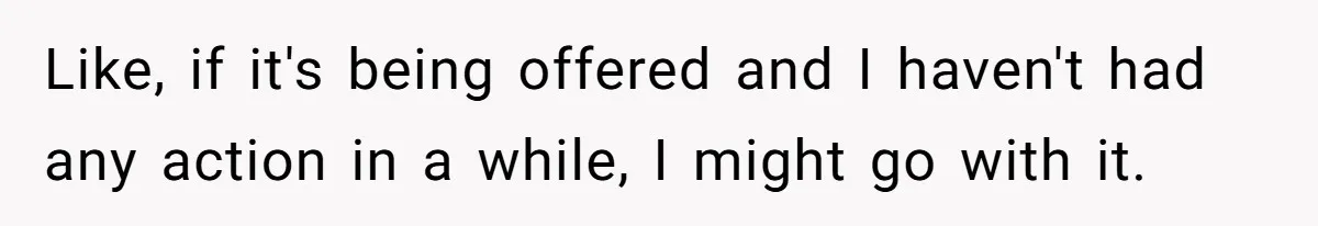 Like, if it's being offered and I haven't had any action in a while, I might go with it.