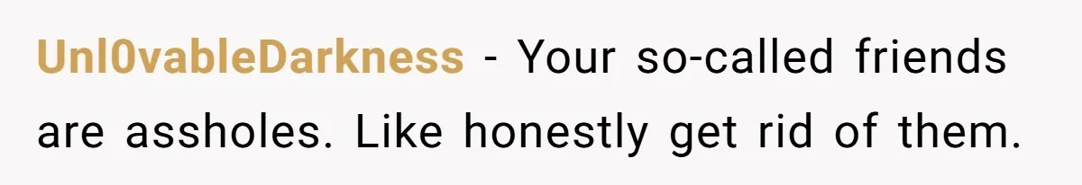 Unl0vableDarkness − Your so-called friends are assholes. Like honestly get rid of them.