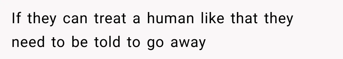 If they can treat a human like that they need to be told to go away
