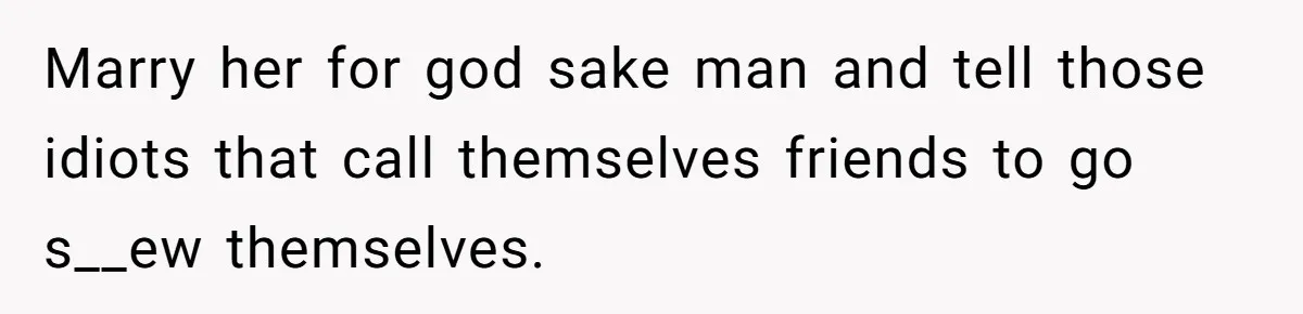 Marry her for god sake man and tell those idiots that call themselves friends to go s__ew themselves.