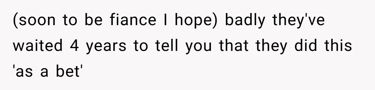 (soon to be fiance I hope) badly they've waited 4 years to tell you that they did this 'as a bet'