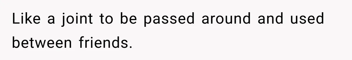 Like a joint to be passed around and used between friends.