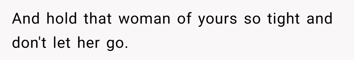 And hold that woman of yours so tight and don't let her go.
