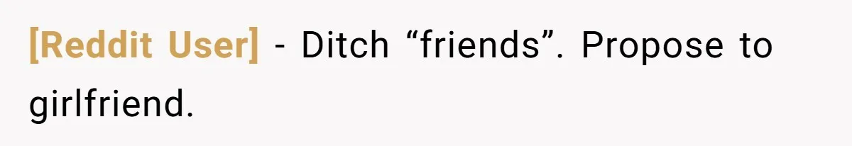 [Reddit User] − Ditch “friends”. Propose to girlfriend.