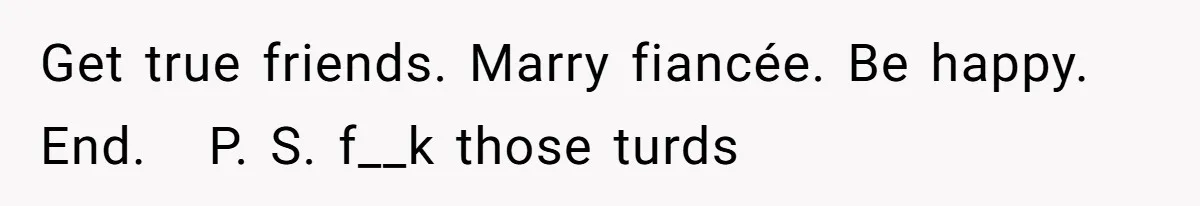 Get true friends. Marry fiancée. Be happy. End.   P. S. f__k those turds