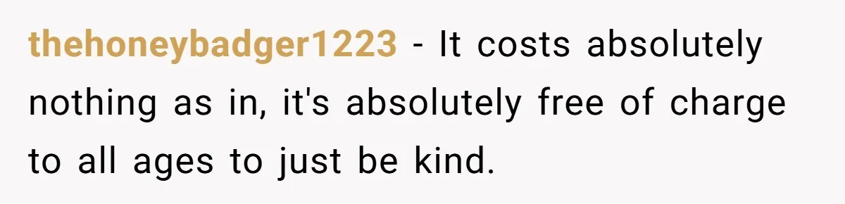 15-Year-Old Refuses To Fake Baby Praise, Parents Demand She Apologize Anyway thehoneybadger1223 − It costs absolutely nothing as in, it's absolutely free of charge to all ages to just be kind.