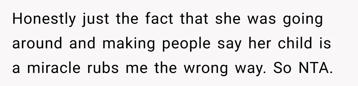 15-Year-Old Refuses To Fake Baby Praise, Parents Demand She Apologize Anyway Honestly just the fact that she was going around and making people say her child is a miracle rubs me the wrong way. So NTA.