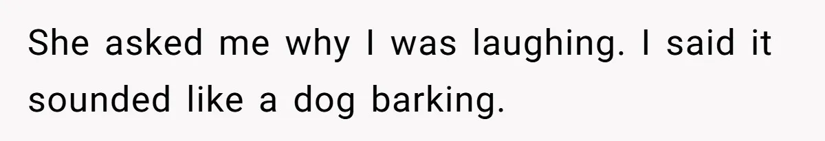 She asked me why I was laughing. I said it sounded like a dog barking.