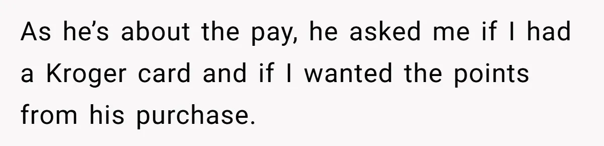 Woman Could’ve Had Her Groceries Paid For Until She Opened Her Mouth As he’s about the pay, he asked me if I had a Kroger card and if I wanted the points from his purchase.