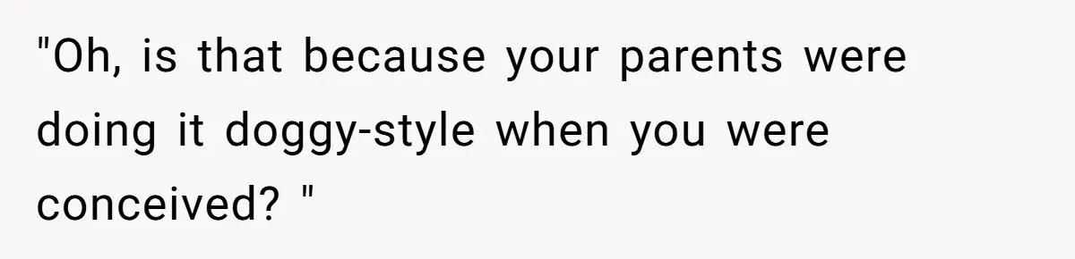 "Oh, is that because your parents were doing it doggy-style when you were conceived? "