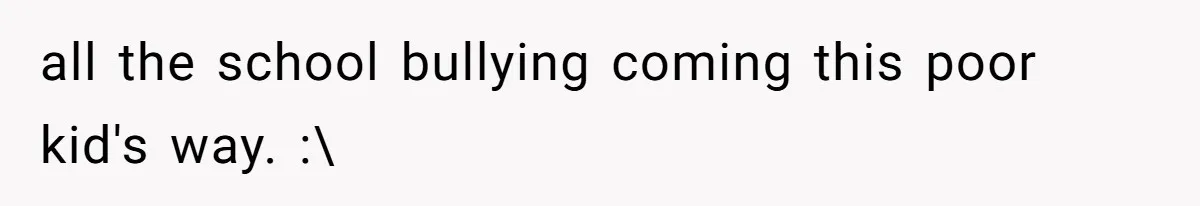 all the school bullying coming this poor kid's way. :