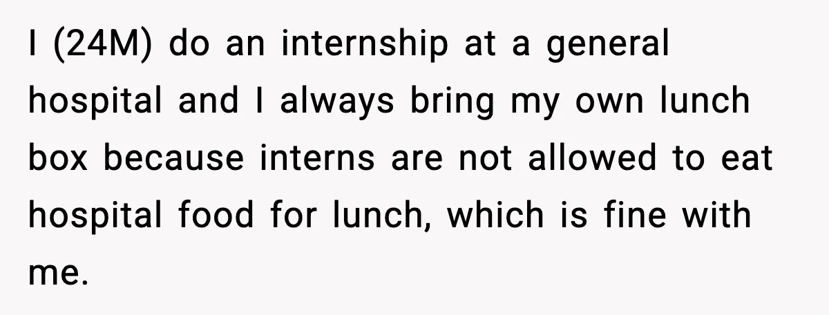 I (24M) do an internship at a general hospital and I always bring my own lunch box because interns are not allowed to eat hospital food for lunch, which is...