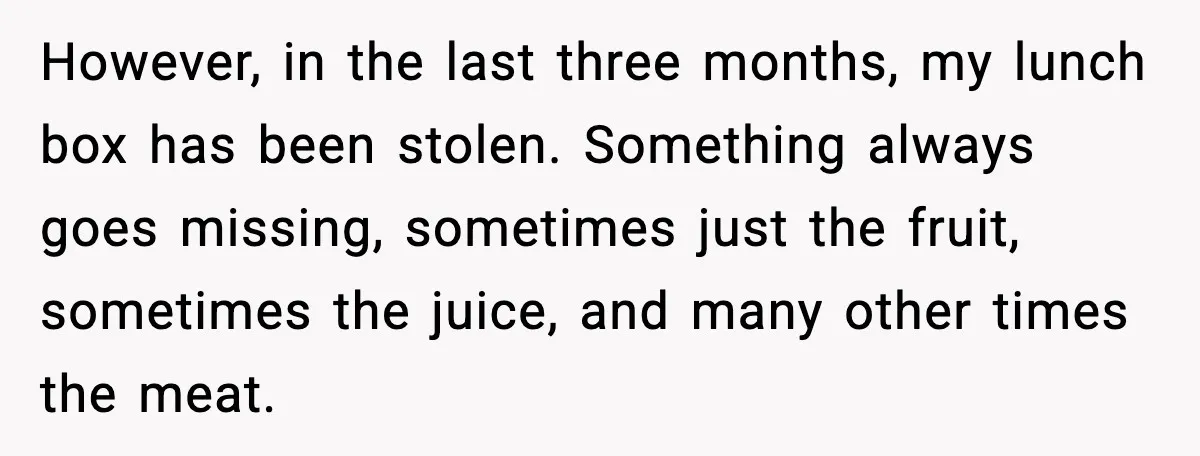 However, in the last three months, my lunch box has been stolen. Something always goes missing, sometimes just the fruit, sometimes the juice, and many other times the meat.