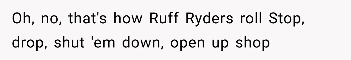 Oh, no, that's how Ruff Ryders roll Stop, drop, shut 'em down, open up shop