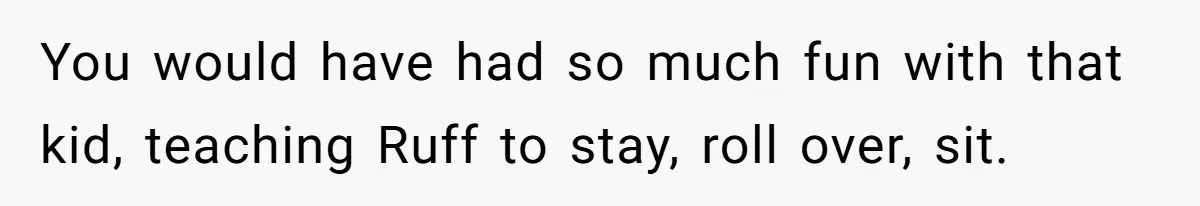 You would have had so much fun with that kid, teaching Ruff to stay, roll over, sit.