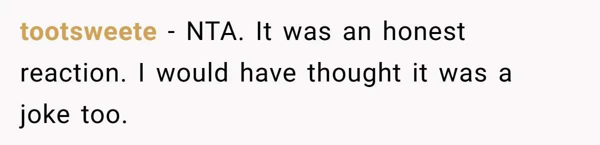 tootsweete − NTA. It was an honest reaction. I would have thought it was a joke too.