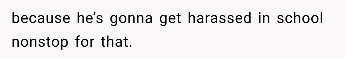 because he’s gonna get harassed in school nonstop for that.