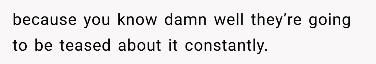 because you know damn well they’re going to be teased about it constantly.