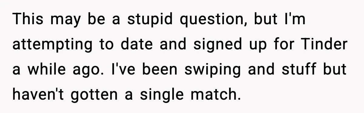 This may be a stupid question, but I'm attempting to date and signed up for Tinder a while ago. I've been swiping and stuff but haven't gotten a single match.