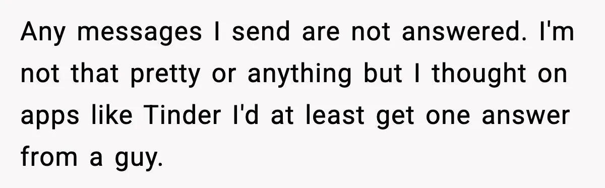 Any messages I send are not answered. I'm not that pretty or anything but I thought on apps like Tinder I'd at least get one answer from a guy.