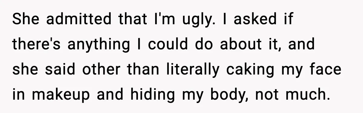 She admitted that I'm ugly. I asked if there's anything I could do about it, and she said other than literally caking my face in makeup and hiding my body,...
