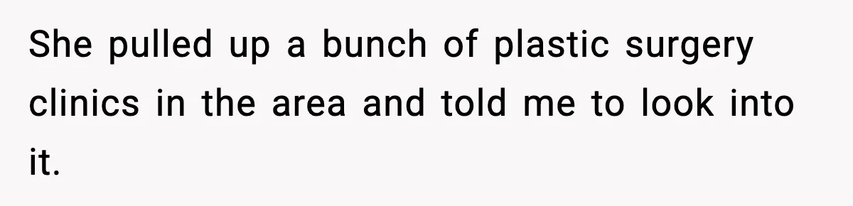 She pulled up a bunch of plastic surgery clinics in the area and told me to look into it.