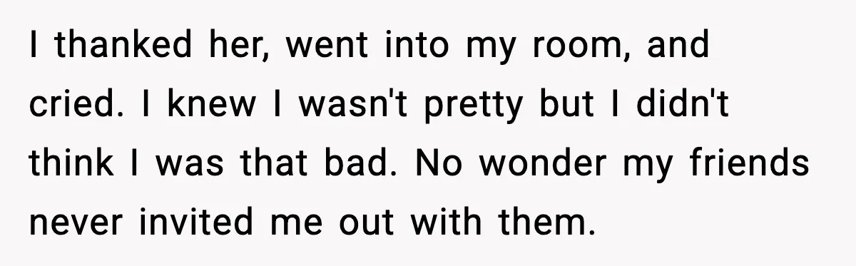 I thanked her, went into my room, and cried. I knew I wasn't pretty but I didn't think I was that bad. No wonder my friends never invited me out...