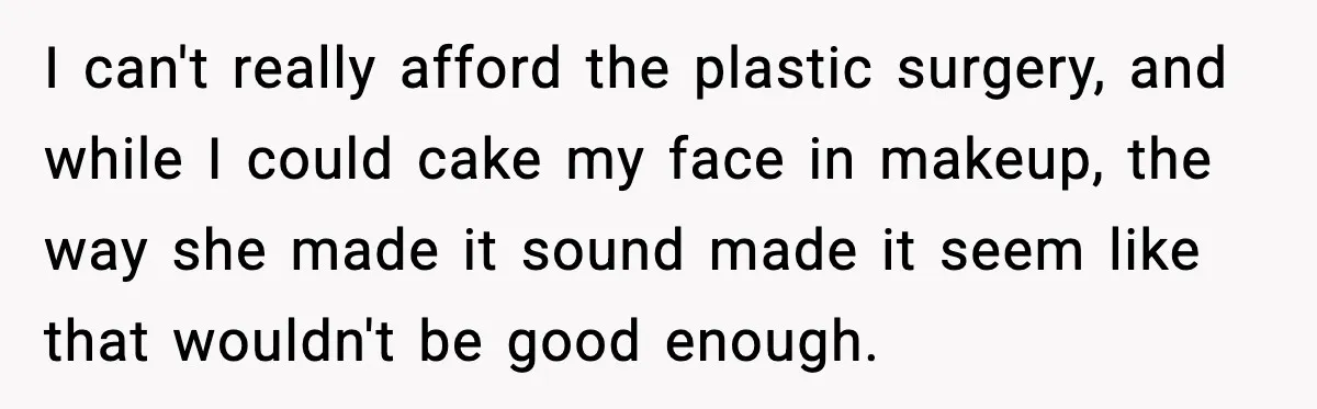 I can't really afford the plastic surgery, and while I could cake my face in makeup, the way she made it sound made it seem like that wouldn't be good...