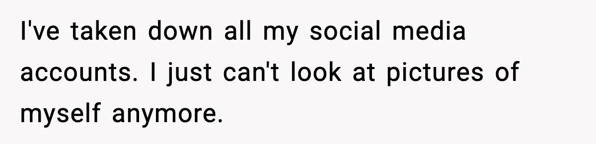 I've taken down all my social media accounts. I just can't look at pictures of myself anymore.