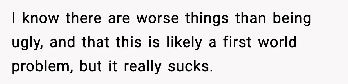I know there are worse things than being ugly, and that this is likely a first world problem, but it really sucks.