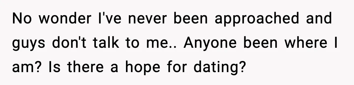 No wonder I've never been approached and guys don't talk to me.. Anyone been where I am? Is there a hope for dating?
