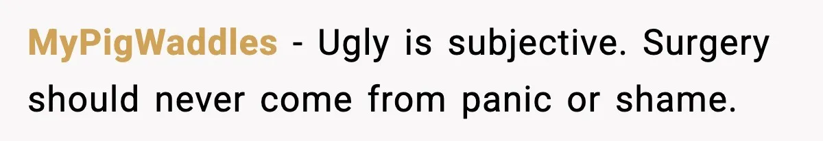 MyPigWaddles - Ugly is subjective. Surgery should never come from panic or shame.