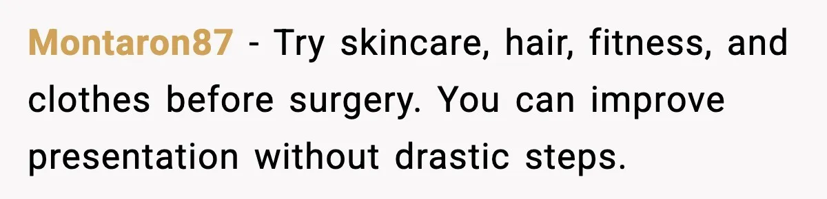 Montaron87 - Try skincare, hair, fitness, and clothes before surgery. You can improve presentation without drastic steps.
