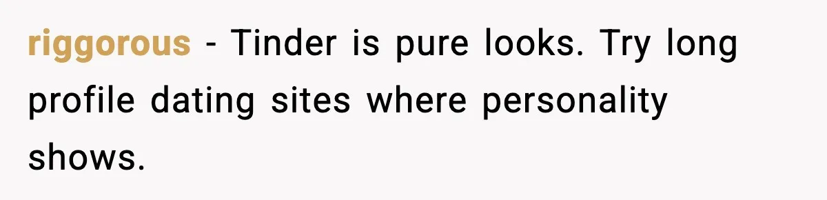 riggorous - Tinder is pure looks. Try long profile dating sites where personality shows.